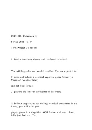 CSCI 310, Cybersecurity
Spring 2021 – 01W
Term Project Guidelines
1. Topics have been chosen and confirmed via email
You will be graded on two deliverables. You are expected to:
1) write and submit a technical report in paper format (in
Microsoft word (or latex)
and pdf final format)
2) prepare and deliver a presentation recording
future, you will write your
project paper in a simplified ACM format with one column,
fully justified text. The
 