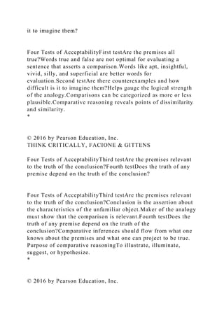 it to imagine them?
Four Tests of AcceptabilityFirst testAre the premises all
true?Words true and false are not optimal for evaluating a
sentence that asserts a comparison.Words like apt, insightful,
vivid, silly, and superficial are better words for
evaluation.Second testAre there counterexamples and how
difficult is it to imagine them?Helps gauge the logical strength
of the analogy.Comparisons can be categorized as more or less
plausible.Comparative reasoning reveals points of dissimilarity
and similarity.
*
© 2016 by Pearson Education, Inc.
THINK CRITICALLY, FACIONE & GITTENS
Four Tests of AcceptabilityThird testAre the premises relevant
to the truth of the conclusion?Fourth testDoes the truth of any
premise depend on the truth of the conclusion?
Four Tests of AcceptabilityThird testAre the premises relevant
to the truth of the conclusion?Conclusion is the assertion about
the characteristics of the unfamiliar object.Maker of the analogy
must show that the comparison is relevant.Fourth testDoes the
truth of any premise depend on the truth of the
conclusion?Comparative inferences should flow from what one
knows about the premises and what one can project to be true.
Purpose of comparative reasoningTo illustrate, illuminate,
suggest, or hypothesize.
*
© 2016 by Pearson Education, Inc.
 