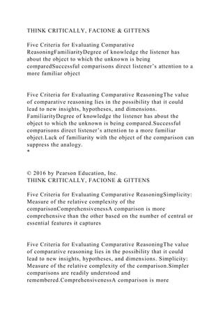 THINK CRITICALLY, FACIONE & GITTENS
Five Criteria for Evaluating Comparative
ReasoningFamiliarityDegree of knowledge the listener has
about the object to which the unknown is being
comparedSuccessful comparisons direct listener’s attention to a
more familiar object
Five Criteria for Evaluating Comparative ReasoningThe value
of comparative reasoning lies in the possibility that it could
lead to new insights, hypotheses, and dimensions.
FamiliarityDegree of knowledge the listener has about the
object to which the unknown is being compared.Successful
comparisons direct listener’s attention to a more familiar
object.Lack of familiarity with the object of the comparison can
suppress the analogy.
*
© 2016 by Pearson Education, Inc.
THINK CRITICALLY, FACIONE & GITTENS
Five Criteria for Evaluating Comparative ReasoningSimplicity:
Measure of the relative complexity of the
comparisonComprehensivenessA comparison is more
comprehensive than the other based on the number of central or
essential features it captures
Five Criteria for Evaluating Comparative ReasoningThe value
of comparative reasoning lies in the possibility that it could
lead to new insights, hypotheses, and dimensions. Simplicity:
Measure of the relative complexity of the comparison.Simpler
comparisons are readily understood and
remembered.ComprehensivenessA comparison is more
 