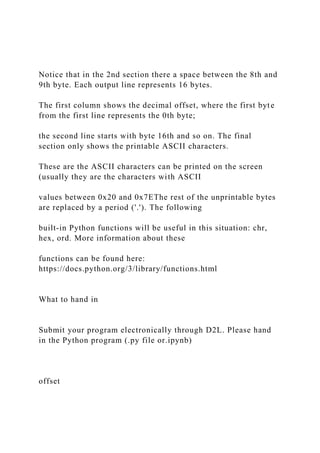 Notice that in the 2nd section there a space between the 8th and
9th byte. Each output line represents 16 bytes.
The first column shows the decimal offset, where the first byte
from the first line represents the 0th byte;
the second line starts with byte 16th and so on. The final
section only shows the printable ASCII characters.
These are the ASCII characters can be printed on the screen
(usually they are the characters with ASCII
values between 0x20 and 0x7EThe rest of the unprintable bytes
are replaced by a period ('.'). The following
built-in Python functions will be useful in this situation: chr,
hex, ord. More information about these
functions can be found here:
https://docs.python.org/3/library/functions.html
What to hand in
Submit your program electronically through D2L. Please hand
in the Python program (.py file or.ipynb)
offset
 