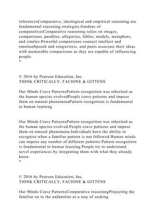 inferencesComparative, ideological and empirical reasoning are
fundamental reasoning strategies.Gardens of
comparativesComparative reasoning relies on images,
comparisons, parables, allegories, fables, models, metaphors,
and similes.Powerful comparisons connect intellect and
emotionSpeech and songwriters, and poets associate their ideas
with memorable comparisons as they are capable of influencing
people.
*
© 2016 by Pearson Education, Inc.
THINK CRITICALLY, FACIONE & GITTENS
Our Minds Crave PatternsPattern recognition was inherited as
the human species evolvedPeople crave patterns and impose
them on natural phenomenaPattern recognition is fundamental
to human learning
Our Minds Crave PatternsPattern recognition was inherited as
the human species evolved.People crave patterns and impose
them on natural phenomena.Individuals have the ability to
recognise when a familiar pattern is not followed.Human minds
can impose any number of different patterns.Pattern recognition
is fundamental to human learning.People try to understand
novel experiences by integrating them with what they already
know.
*
© 2016 by Pearson Education, Inc.
THINK CRITICALLY, FACIONE & GITTENS
Our Minds Crave PatternsComparative reasoningProjecting the
familiar on to the unfamiliar as a way of seeking
 