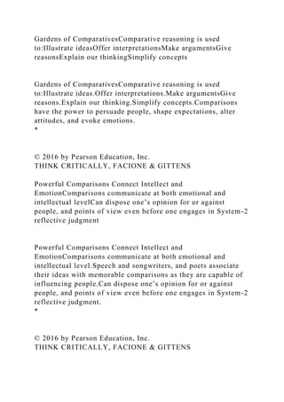 Gardens of ComparativesComparative reasoning is used
to:Illustrate ideasOffer interpretationsMake argumentsGive
reasonsExplain our thinkingSimplify concepts
Gardens of ComparativesComparative reasoning is used
to:Illustrate ideas.Offer interpretations.Make argumentsGive
reasons.Explain our thinking.Simplify concepts.Comparisons
have the power to persuade people, shape expectations, alter
attitudes, and evoke emotions.
*
© 2016 by Pearson Education, Inc.
THINK CRITICALLY, FACIONE & GITTENS
Powerful Comparisons Connect Intellect and
EmotionComparisons communicate at both emotional and
intellectual levelCan dispose one’s opinion for or against
people, and points of view even before one engages in System-2
reflective judgment
Powerful Comparisons Connect Intellect and
EmotionComparisons communicate at both emotional and
intellectual level.Speech and songwriters, and poets associate
their ideas with memorable comparisons as they are capable of
influencing people.Can dispose one’s opinion for or against
people, and points of view even before one engages in System-2
reflective judgment.
*
© 2016 by Pearson Education, Inc.
THINK CRITICALLY, FACIONE & GITTENS
 
