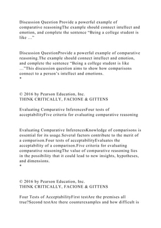Discussion Question Provide a powerful example of
comparative reasoningThe example should connect intellect and
emotion, and complete the sentence “Being a college student is
like …”
Discussion QuestionProvide a powerful example of comparative
reasoning.The example should connect intellect and emotion,
and complete the sentence “Being a college student is like
…”This discussion question aims to show how comparisons
connect to a person’s intellect and emotions.
*
© 2016 by Pearson Education, Inc.
THINK CRITICALLY, FACIONE & GITTENS
Evaluating Comparative InferencesFour tests of
acceptabilityFive criteria for evaluating comparative reasoning
Evaluating Comparative InferencesKnowledge of comparisons is
essential for its usage.Several factors contribute to the merit of
a comparison.Four tests of acceptabilityEvaluates the
acceptability of a comparison.Five criteria for evaluating
comparative reasoningThe value of comparative reasoning lies
in the possibility that it could lead to new insights, hypotheses,
and dimensions.
*
© 2016 by Pearson Education, Inc.
THINK CRITICALLY, FACIONE & GITTENS
Four Tests of AcceptabilityFirst testAre the premises all
true?Second testAre there counterexamples and how difficult is
 