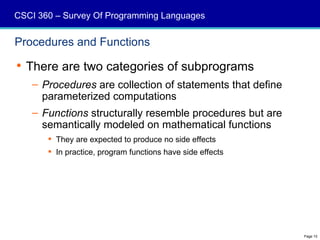 CSCI 360 – Survey Of Programming Languages


Procedures and Functions

 There are two categories of subprograms
   – Procedures are collection of statements that define
     parameterized computations
   – Functions structurally resemble procedures but are
     semantically modeled on mathematical functions
        They are expected to produce no side effects
        In practice, program functions have side effects




                                                            Page 10
 