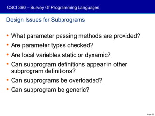 CSCI 360 – Survey Of Programming Languages

Design Issues for Subprograms

 What parameter passing methods are provided?
 Are parameter types checked?
 Are local variables static or dynamic?
 Can subprogram definitions appear in other
  subprogram definitions?
 Can subprograms be overloaded?
 Can subprogram be generic?


                                                 Page 11
 