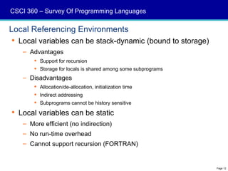CSCI 360 – Survey Of Programming Languages

Local Referencing Environments
 Local variables can be stack-dynamic (bound to storage)
   – Advantages
        Support for recursion
        Storage for locals is shared among some subprograms
   – Disadvantages
        Allocation/de-allocation, initialization time
        Indirect addressing
        Subprograms cannot be history sensitive

 Local variables can be static
   – More efficient (no indirection)
   – No run-time overhead
   – Cannot support recursion (FORTRAN)


                                                               Page 12
 