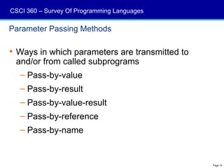 CSCI 360 – Survey Of Programming Languages

Parameter Passing Methods

 Ways in which parameters are transmitted to
  and/or from called subprograms
   – Pass-by-value
   – Pass-by-result
   – Pass-by-value-result
   – Pass-by-reference
   – Pass-by-name


                                                Page 14
 