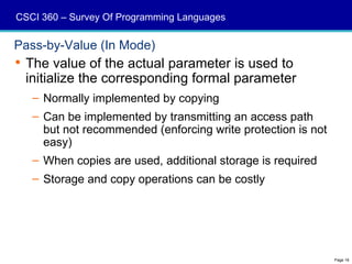 CSCI 360 – Survey Of Programming Languages

Pass-by-Value (In Mode)
 The value of the actual parameter is used to
  initialize the corresponding formal parameter
   – Normally implemented by copying
   – Can be implemented by transmitting an access path
     but not recommended (enforcing write protection is not
     easy)
   – When copies are used, additional storage is required
   – Storage and copy operations can be costly




                                                              Page 16
 