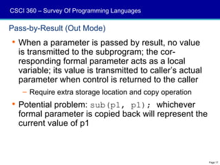 CSCI 360 – Survey Of Programming Languages

Pass-by-Result (Out Mode)
 When a parameter is passed by result, no value
  is transmitted to the subprogram; the cor-
  responding formal parameter acts as a local
  variable; its value is transmitted to caller’s actual
  parameter when control is returned to the caller
    – Require extra storage location and copy operation
 Potential problem: sub(p1, p1); whichever
  formal parameter is copied back will represent the
  current value of p1



                                                          Page 17
 