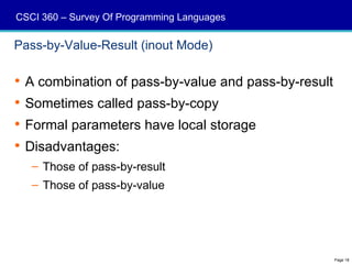 CSCI 360 – Survey Of Programming Languages

Pass-by-Value-Result (inout Mode)

 A combination of pass-by-value and pass-by-result
 Sometimes called pass-by-copy
 Formal parameters have local storage
 Disadvantages:
   – Those of pass-by-result
   – Those of pass-by-value




                                                      Page 18
 