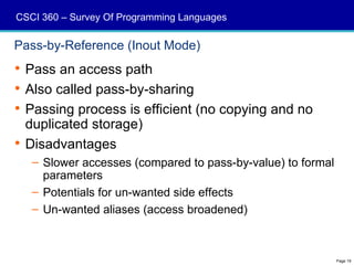 CSCI 360 – Survey Of Programming Languages

Pass-by-Reference (Inout Mode)
 Pass an access path
 Also called pass-by-sharing
 Passing process is efficient (no copying and no
  duplicated storage)
 Disadvantages
   – Slower accesses (compared to pass-by-value) to formal
     parameters
   – Potentials for un-wanted side effects
   – Un-wanted aliases (access broadened)



                                                             Page 19
 