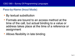 CSCI 360 – Survey Of Programming Languages

Pass-by-Name (Inout Mode)

 By textual substitution
 Formals are bound to an access method at the
  time of the call, but actual binding to a value or
  address takes place at the time of a reference or
  assignment
 Allows flexibility in late binding




                                                       Page 20
 