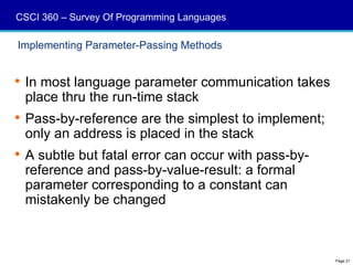 CSCI 360 – Survey Of Programming Languages

Implementing Parameter-Passing Methods


 In most language parameter communication takes
  place thru the run-time stack
 Pass-by-reference are the simplest to implement;
  only an address is placed in the stack
 A subtle but fatal error can occur with pass-by-
  reference and pass-by-value-result: a formal
  parameter corresponding to a constant can
  mistakenly be changed



                                                     Page 21
 
