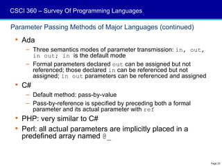 CSCI 360 – Survey Of Programming Languages

Parameter Passing Methods of Major Languages (continued)
  Ada
     – Three semantics modes of parameter transmission: in, out,
       in out; in is the default mode
     – Formal parameters declared out can be assigned but not
       referenced; those declared in can be referenced but not
       assigned; in out parameters can be referenced and assigned
  C#
     – Default method: pass-by-value
     – Pass-by-reference is specified by preceding both a formal
       parameter and its actual parameter with ref
  PHP: very similar to C#
  Perl: all actual parameters are implicitly placed in a
   predefined array named @_


                                                                    Page 23
 