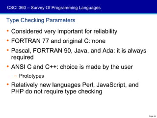 CSCI 360 – Survey Of Programming Languages

Type Checking Parameters
 Considered very important for reliability
 FORTRAN 77 and original C: none
 Pascal, FORTRAN 90, Java, and Ada: it is always
  required
 ANSI C and C++: choice is made by the user
   – Prototypes
 Relatively new languages Perl, JavaScript, and
  PHP do not require type checking


                                                    Page 24
 