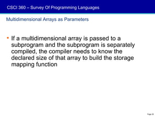 CSCI 360 – Survey Of Programming Languages

Multidimensional Arrays as Parameters



 If a multidimensional array is passed to a
  subprogram and the subprogram is separately
  compiled, the compiler needs to know the
  declared size of that array to build the storage
  mapping function




                                                     Page 25
 