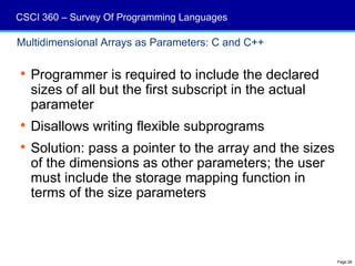 CSCI 360 – Survey Of Programming Languages

Multidimensional Arrays as Parameters: C and C++

 Programmer is required to include the declared
  sizes of all but the first subscript in the actual
  parameter
 Disallows writing flexible subprograms
 Solution: pass a pointer to the array and the sizes
  of the dimensions as other parameters; the user
  must include the storage mapping function in
  terms of the size parameters



                                                        Page 26
 
