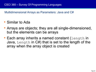 CSCI 360 – Survey Of Programming Languages

Multidimensional Arrays as Parameters: Java and C#


 Similar to Ada
 Arrays are objects; they are all single-dimensioned,
  but the elements can be arrays
 Each array inherits a named constant (length in
  Java, Length in C#) that is set to the length of the
  array when the array object is created




                                                         Page 29
 