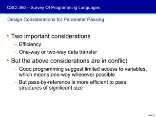 CSCI 360 – Survey Of Programming Languages

Design Considerations for Parameter Passing


 Two important considerations
   – Efficiency
   – One-way or two-way data transfer
 But the above considerations are in conflict
   – Good programming suggest limited access to variables,
     which means one-way whenever possible
   – But pass-by-reference is more efficient to pass
     structures of significant size




                                                             Page 30
 