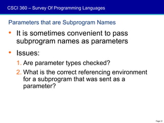 CSCI 360 – Survey Of Programming Languages


Parameters that are Subprogram Names
 It is sometimes convenient to pass
  subprogram names as parameters
 Issues:
   1. Are parameter types checked?
   2. What is the correct referencing environment
      for a subprogram that was sent as a
      parameter?




                                                    Page 31
 