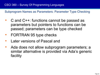 CSCI 360 – Survey Of Programming Languages

Subprogram Names as Parameters: Parameter Type Checking

   C and C++: functions cannot be passed as
    parameters but pointers to functions can be
    passed; parameters can be type checked
   FORTRAN 95 type checks
   Later versions of Pascal and
   Ada does not allow subprogram parameters; a
    similar alternative is provided via Ada’s generic
    facility



                                                          Page 32
 
