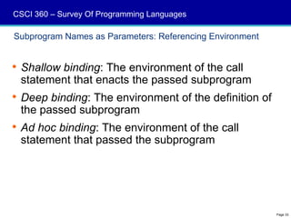 CSCI 360 – Survey Of Programming Languages

Subprogram Names as Parameters: Referencing Environment


 Shallow binding: The environment of the call
  statement that enacts the passed subprogram
 Deep binding: The environment of the definition of
  the passed subprogram
 Ad hoc binding: The environment of the call
  statement that passed the subprogram




                                                          Page 33
 