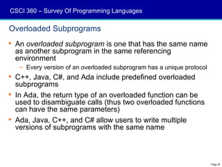 CSCI 360 – Survey Of Programming Languages

Overloaded Subprograms
 An overloaded subprogram is one that has the same name
  as another subprogram in the same referencing
  environment
   – Every version of an overloaded subprogram has a unique protocol
 C++, Java, C#, and Ada include predefined overloaded
  subprograms
 In Ada, the return type of an overloaded function can be
  used to disambiguate calls (thus two overloaded functions
  can have the same parameters)
 Ada, Java, C++, and C# allow users to write multiple
  versions of subprograms with the same name



                                                                       Page 34
 