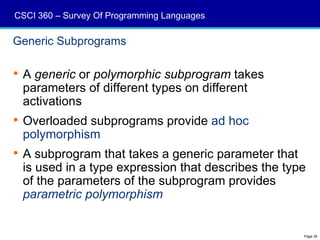 CSCI 360 – Survey Of Programming Languages

Generic Subprograms

 A generic or polymorphic subprogram takes
  parameters of different types on different
  activations
 Overloaded subprograms provide ad hoc
  polymorphism
 A subprogram that takes a generic parameter that
  is used in a type expression that describes the type
  of the parameters of the subprogram provides
  parametric polymorphism


                                                     Page 35
 