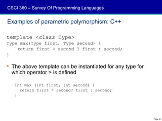 CSCI 360 – Survey Of Programming Languages


Examples of parametric polymorphism: C++

template <class Type>
Type max(Type first, Type second) {
    return first > second ? first : second;
}

 The above template can be instantiated for any type for
  which operator > is defined

   int max (int first, int second) {
     return first > second? first : second;
   }




                                                            Page 36
 