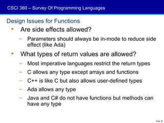 CSCI 360 – Survey Of Programming Languages

Design Issues for Functions
    Are side effects allowed?
     – Parameters should always be in-mode to reduce side
       effect (like Ada)
    What types of return values are allowed?
     – Most imperative languages restrict the return types
     – C allows any type except arrays and functions
     – C++ is like C but also allows user-defined types
     – Ada allows any type
     – Java and C# do not have functions but methods can
       have any type

                                                             Page 38
 