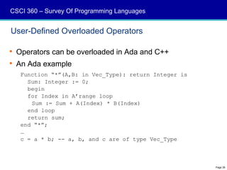 CSCI 360 – Survey Of Programming Languages


User-Defined Overloaded Operators

 Operators can be overloaded in Ada and C++
 An Ada example
   Function “*”(A,B: in Vec_Type): return Integer is
     Sum: Integer := 0;
     begin
     for Index in A’range loop
      Sum := Sum + A(Index) * B(Index)
     end loop
     return sum;
   end “*”;
   …
   c = a * b; -- a, b, and c are of type Vec_Type



                                                       Page 39
 