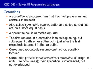 CSCI 360 – Survey Of Programming Languages

Coroutines
  A coroutine is a subprogram that has multiple entries and
   controls them itself
  Also called symmetric control: caller and called coroutines
   are on a more equal basis
  A coroutine call is named a resume
  The first resume of a coroutine is to its beginning, but
   subsequent calls enter at the point just after the last
   executed statement in the coroutine
  Coroutines repeatedly resume each other, possibly
   forever
  Coroutines provide quasi-concurrent execution of program
   units (the coroutines); their execution is interleaved, but
   not overlapped
                                                               Page 40
 