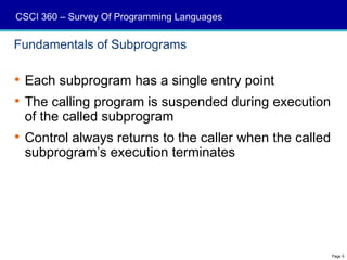 CSCI 360 – Survey Of Programming Languages

Fundamentals of Subprograms

 Each subprogram has a single entry point
 The calling program is suspended during execution
  of the called subprogram
 Control always returns to the caller when the called
  subprogram’s execution terminates




                                                         Page 5
 
