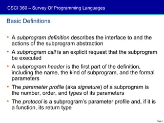CSCI 360 – Survey Of Programming Languages

Basic Definitions

 A subprogram definition describes the interface to and the
  actions of the subprogram abstraction
 A subprogram call is an explicit request that the subprogram
  be executed
 A subprogram header is the first part of the definition,
  including the name, the kind of subprogram, and the formal
  parameters
 The parameter profile (aka signature) of a subprogram is
  the number, order, and types of its parameters
 The protocol is a subprogram’s parameter profile and, if it is
  a function, its return type

                                                                   Page 6
 