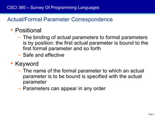 CSCI 360 – Survey Of Programming Languages

Actual/Formal Parameter Correspondence
  Positional
     – The binding of actual parameters to formal parameters
       is by position: the first actual parameter is bound to the
       first formal parameter and so forth
     – Safe and effective
  Keyword
     – The name of the formal parameter to which an actual
       parameter is to be bound is specified with the actual
       parameter
     – Parameters can appear in any order



                                                                    Page 8
 
