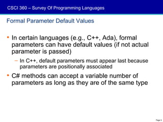 CSCI 360 – Survey Of Programming Languages

Formal Parameter Default Values

 In certain languages (e.g., C++, Ada), formal
  parameters can have default values (if not actual
  parameter is passed)
   – In C++, default parameters must appear last because
     parameters are positionally associated
 C# methods can accept a variable number of
  parameters as long as they are of the same type




                                                           Page 9
 