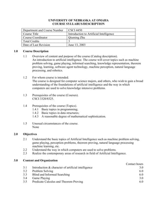 UNIVERSITY OF NEBRASKA AT OMAHA
                           COURSE SYLLABUS/DESCRIPTION

      Department and Course Number        CSCI 4450
      Course Title                        Introduction to Artificial Intelligence
      Course Coordinator                  Qiuming Zhu
      Total Credits                       3
      Date of Last Revision               June 13, 2003

1.0   Course Description
      1.1   Overview of content and purpose of the course (Catalog description).
            An introduction to artificial intelligence. The course will cover topics such as machine
            problem solving, game playing, informed searching, knowledge representation, theorem
            proving, learning, software agent technology, machine perception, natural language
            processing, and robotics.

      1.2   For whom course is intended.
            The course is designed for computer science majors, and others, who wish to gain a broad
            understanding of the foundations of artificial intelligence and the way in which
            computers are used to solve knowledge intensive problems.

      1.3   Prerequisites of the course (Courses).
            CSCI 3320/8325.

      1.4   Prerequisites of the course (Topics).
            1.4.1 Basic topics in programming;
            1.4.2 Basic topics in data structures;
            1.4.3 A reasonable degree of mathematical sophistication.

      1.5   Unusual circumstances of the course.
            None

2.0   Objectives
      2.1   Understand the basic topics of Artificial Intelligence such as machine problem solving,
            game playing, perception problems, theorem proving, natural language processing
            machine learning, etc.
      2.2   Understand the way in which computers are used to solve problems.
      2.3   Realize the contemporary areas of research in field of Artificial Intelligence.

3.0   Content and Organization
                                                                                        Contact hours
      3.1   Introduction & character of artificial intelligence                                   3.0
      3.2   Problem Solving                                                                       6.0
      3.3   Blind and Informed Searching                                                          6.0
      3.4   Game Playing                                                                          3.0
      3.5   Predicate Calculus and Theorem Proving                                                6.0
 