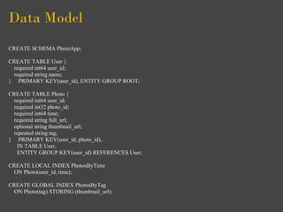 Data Model
CREATE SCHEMA PhotoApp;

CREATE TABLE User {
  required int64 user_id;
  required string name;
} PRIMARY KEY(user_id), ENTITY GROUP ROOT;

CREATE TABLE Photo {
  required int64 user_id;
  required int32 photo_id;
  required int64 time;
  required string full_url;
  optional string thumbnail_url;
  repeated string tag;
} PRIMARY KEY(user_id, photo_id),
   IN TABLE User,
   ENTITY GROUP KEY(user_id) REFERENCES User;

CREATE LOCAL INDEX PhotosByTime
  ON Photo(user_id, time);

CREATE GLOBAL INDEX PhotosByTag
  ON Photo(tag) STORING (thumbnail_url);
 