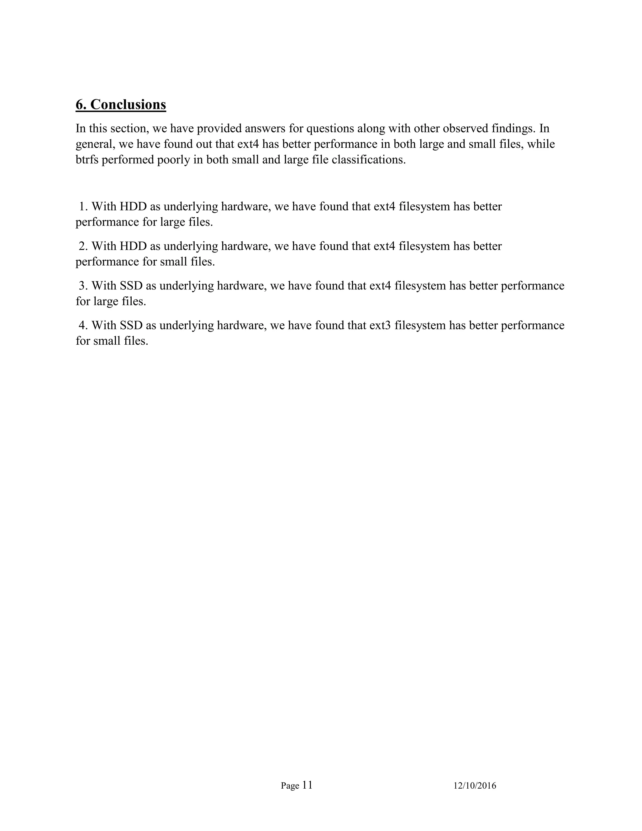 Page 11 12/10/2016
6. Conclusions
In this section, we have provided answers for questions along with other observed findings. In
general, we have found out that ext4 has better performance in both large and small files, while
btrfs performed poorly in both small and large file classifications.
1. With HDD as underlying hardware, we have found that ext4 filesystem has better
performance for large files.
2. With HDD as underlying hardware, we have found that ext4 filesystem has better
performance for small files.
3. With SSD as underlying hardware, we have found that ext4 filesystem has better performance
for large files.
4. With SSD as underlying hardware, we have found that ext3 filesystem has better performance
for small files.
 