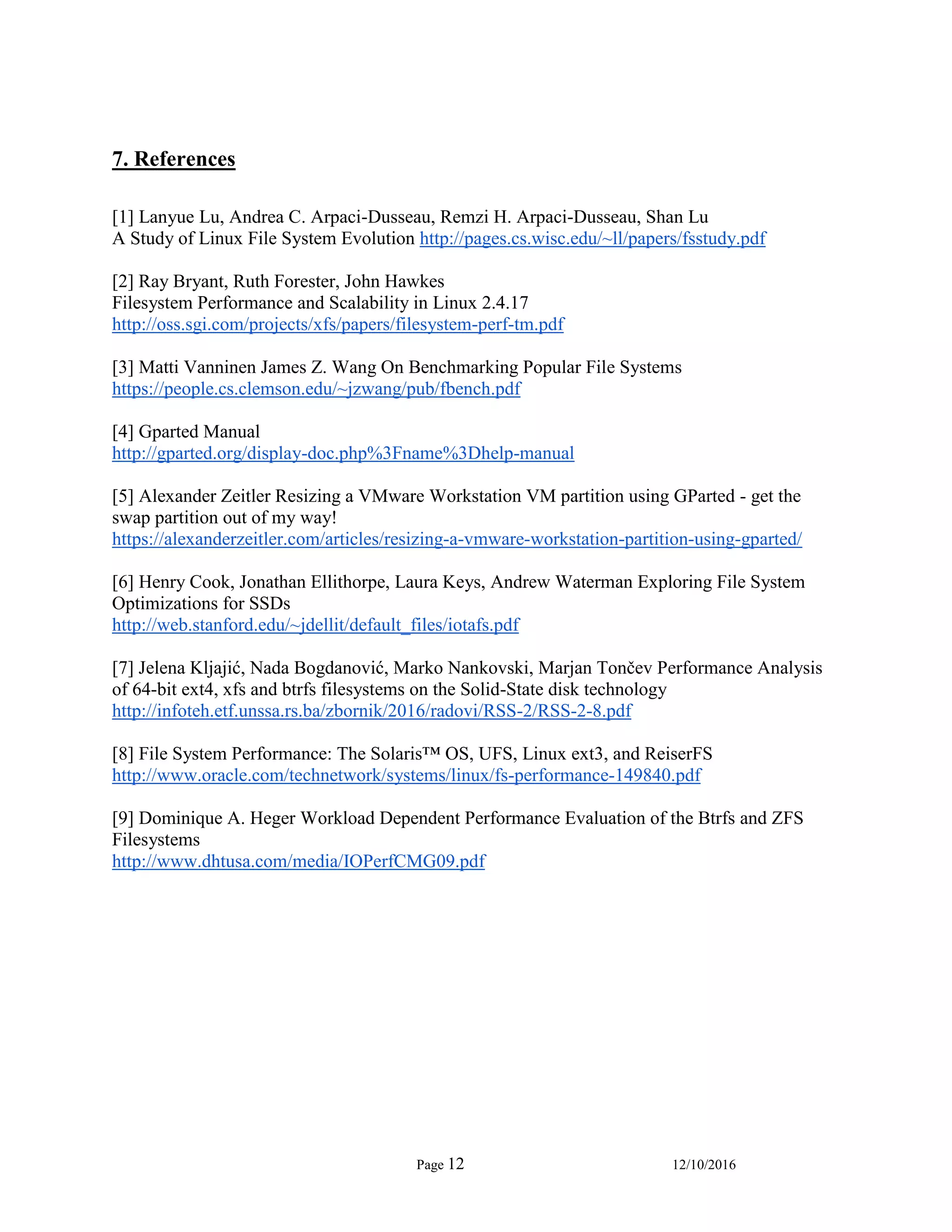 Page 12 12/10/2016
7. References
[1] Lanyue Lu, Andrea C. Arpaci-Dusseau, Remzi H. Arpaci-Dusseau, Shan Lu
A Study of Linux File System Evolution http://pages.cs.wisc.edu/~ll/papers/fsstudy.pdf
[2] Ray Bryant, Ruth Forester, John Hawkes
Filesystem Performance and Scalability in Linux 2.4.17
http://oss.sgi.com/projects/xfs/papers/filesystem-perf-tm.pdf
[3] Matti Vanninen James Z. Wang On Benchmarking Popular File Systems
https://people.cs.clemson.edu/~jzwang/pub/fbench.pdf
[4] Gparted Manual
http://gparted.org/display-doc.php%3Fname%3Dhelp-manual
[5] Alexander Zeitler Resizing a VMware Workstation VM partition using GParted - get the
swap partition out of my way!
https://alexanderzeitler.com/articles/resizing-a-vmware-workstation-partition-using-gparted/
[6] Henry Cook, Jonathan Ellithorpe, Laura Keys, Andrew Waterman Exploring File System
Optimizations for SSDs
http://web.stanford.edu/~jdellit/default_files/iotafs.pdf
[7] Jelena Kljajić, Nada Bogdanović, Marko Nankovski, Marjan Tončev Performance Analysis
of 64-bit ext4, xfs and btrfs filesystems on the Solid-State disk technology
http://infoteh.etf.unssa.rs.ba/zbornik/2016/radovi/RSS-2/RSS-2-8.pdf
[8] File System Performance: The Solaris™ OS, UFS, Linux ext3, and ReiserFS
http://www.oracle.com/technetwork/systems/linux/fs-performance-149840.pdf
[9] Dominique A. Heger Workload Dependent Performance Evaluation of the Btrfs and ZFS
Filesystems
http://www.dhtusa.com/media/IOPerfCMG09.pdf
 