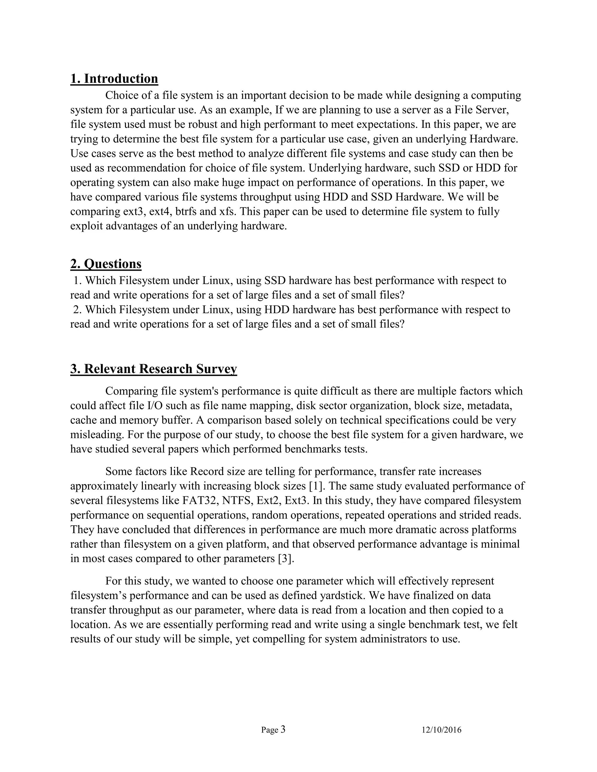 Page 3 12/10/2016
1. Introduction
Choice of a file system is an important decision to be made while designing a computing
system for a particular use. As an example, If we are planning to use a server as a File Server,
file system used must be robust and high performant to meet expectations. In this paper, we are
trying to determine the best file system for a particular use case, given an underlying Hardware.
Use cases serve as the best method to analyze different file systems and case study can then be
used as recommendation for choice of file system. Underlying hardware, such SSD or HDD for
operating system can also make huge impact on performance of operations. In this paper, we
have compared various file systems throughput using HDD and SSD Hardware. We will be
comparing ext3, ext4, btrfs and xfs. This paper can be used to determine file system to fully
exploit advantages of an underlying hardware.
2. Questions
1. Which Filesystem under Linux, using SSD hardware has best performance with respect to
read and write operations for a set of large files and a set of small files?
2. Which Filesystem under Linux, using HDD hardware has best performance with respect to
read and write operations for a set of large files and a set of small files?
3. Relevant Research Survey
Comparing file system's performance is quite difficult as there are multiple factors which
could affect file I/O such as file name mapping, disk sector organization, block size, metadata,
cache and memory buffer. A comparison based solely on technical specifications could be very
misleading. For the purpose of our study, to choose the best file system for a given hardware, we
have studied several papers which performed benchmarks tests.
Some factors like Record size are telling for performance, transfer rate increases
approximately linearly with increasing block sizes [1]. The same study evaluated performance of
several filesystems like FAT32, NTFS, Ext2, Ext3. In this study, they have compared filesystem
performance on sequential operations, random operations, repeated operations and strided reads.
They have concluded that differences in performance are much more dramatic across platforms
rather than filesystem on a given platform, and that observed performance advantage is minimal
in most cases compared to other parameters [3].
For this study, we wanted to choose one parameter which will effectively represent
filesystem’s performance and can be used as defined yardstick. We have finalized on data
transfer throughput as our parameter, where data is read from a location and then copied to a
location. As we are essentially performing read and write using a single benchmark test, we felt
results of our study will be simple, yet compelling for system administrators to use.
 