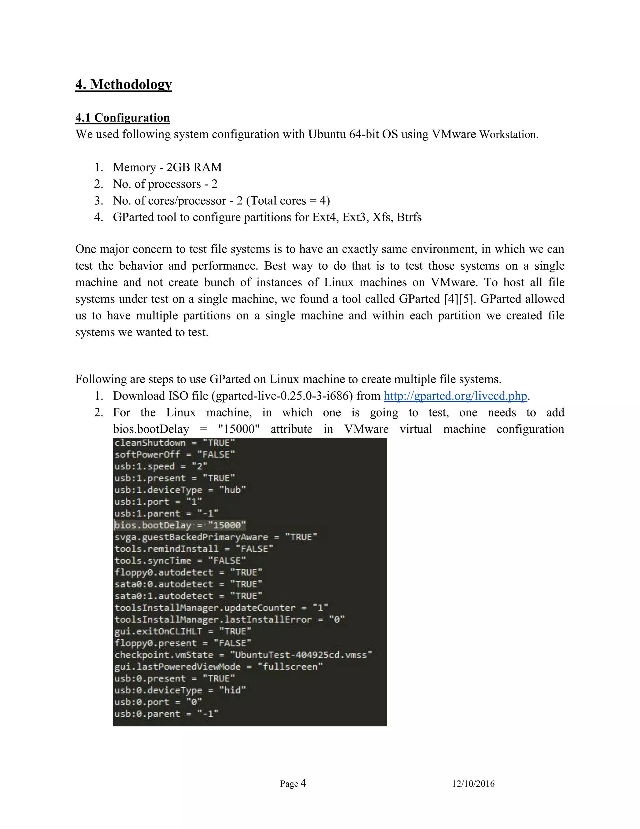 Page 4 12/10/2016
4. Methodology
4.1 Configuration
We used following system configuration with Ubuntu 64-bit OS using VMware Workstation.
1. Memory - 2GB RAM
2. No. of processors - 2
3. No. of cores/processor - 2 (Total cores = 4)
4. GParted tool to configure partitions for Ext4, Ext3, Xfs, Btrfs
One major concern to test file systems is to have an exactly same environment, in which we can
test the behavior and performance. Best way to do that is to test those systems on a single
machine and not create bunch of instances of Linux machines on VMware. To host all file
systems under test on a single machine, we found a tool called GParted [4][5]. GParted allowed
us to have multiple partitions on a single machine and within each partition we created file
systems we wanted to test.
Following are steps to use GParted on Linux machine to create multiple file systems.
1. Download ISO file (gparted-live-0.25.0-3-i686) from http://gparted.org/livecd.php.
2. For the Linux machine, in which one is going to test, one needs to add
bios.bootDelay = "15000" attribute in VMware virtual machine configuration
 