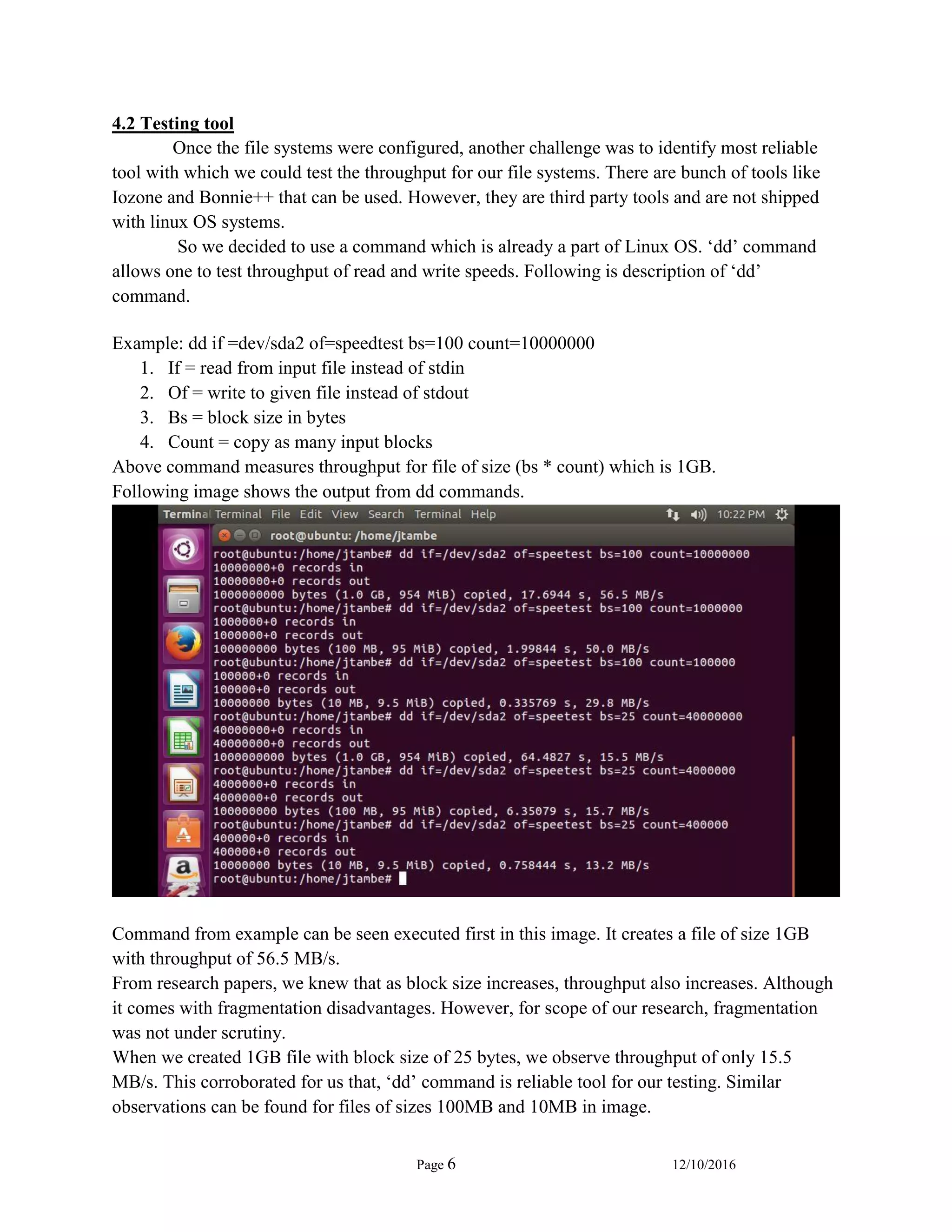 Page 6 12/10/2016
4.2 Testing tool
Once the file systems were configured, another challenge was to identify most reliable
tool with which we could test the throughput for our file systems. There are bunch of tools like
Iozone and Bonnie++ that can be used. However, they are third party tools and are not shipped
with linux OS systems.
So we decided to use a command which is already a part of Linux OS. ‘dd’ command
allows one to test throughput of read and write speeds. Following is description of ‘dd’
command.
Example: dd if =dev/sda2 of=speedtest bs=100 count=10000000
1. If = read from input file instead of stdin
2. Of = write to given file instead of stdout
3. Bs = block size in bytes
4. Count = copy as many input blocks
Above command measures throughput for file of size (bs * count) which is 1GB.
Following image shows the output from dd commands.
Command from example can be seen executed first in this image. It creates a file of size 1GB
with throughput of 56.5 MB/s.
From research papers, we knew that as block size increases, throughput also increases. Although
it comes with fragmentation disadvantages. However, for scope of our research, fragmentation
was not under scrutiny.
When we created 1GB file with block size of 25 bytes, we observe throughput of only 15.5
MB/s. This corroborated for us that, ‘dd’ command is reliable tool for our testing. Similar
observations can be found for files of sizes 100MB and 10MB in image.
 