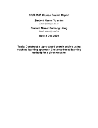 CSCI 6505 Course Project Report

             Student Name: Yuan An
                 Email: yuana@cs.dal.ca

          Student Name: Suihong Liang
                 Email: abacus@cs.dal.ca

                 Date:4 Dec 2000



Topic: Construct a topic-based search engine using
machine learning approach (instance-based learning
           method) for a given website.
 