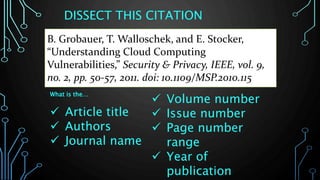 DISSECT THIS CITATION
What is the…
 Article title
 Authors
 Journal name
 Volume number
 Issue number
 Page number
range
 Year of
publication
B. Grobauer, T. Walloschek, and E. Stocker,
“Understanding Cloud Computing
Vulnerabilities,” Security & Privacy, IEEE, vol. 9,
no. 2, pp. 50-57, 2011. doi: 10.1109/MSP.2010.115
 