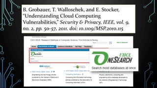 B. Grobauer, T. Walloschek, and E. Stocker,
“Understanding Cloud Computing
Vulnerabilities,” Security & Privacy, IEEE, vol. 9,
no. 2, pp. 50-57, 2011. doi: 10.1109/MSP.2010.115
 