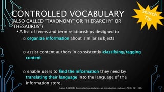 CONTROLLED VOCABULARY
(ALSO CALLED “TAXONOMY” OR “HIERARCHY” OR
“THESAURUS”)
• A list of terms and term relationships designed to
o organize information about similar subjects
o assist content authors in consistently classifying/tagging
content
o enable users to find the information they need by
translating their language into the language of the
information store.
Leise, F. (2008). Controlled vocabularies, an introduction. Indexer, 26(3), 121-126.
 