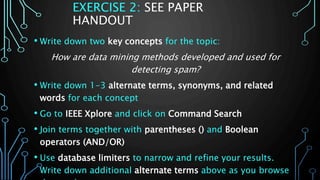 EXERCISE 2: SEE PAPER
HANDOUT
• Write down two key concepts for the topic:
How are data mining methods developed and used for
detecting spam?
• Write down 1-3 alternate terms, synonyms, and related
words for each concept
• Go to IEEE Xplore and click on Command Search
• Join terms together with parentheses () and Boolean
operators (AND/OR)
• Use database limiters to narrow and refine your results.
Write down additional alternate terms above as you browse
 