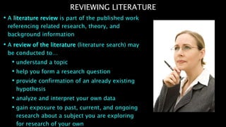 • A literature review is part of the published work
referencing related research, theory, and
background information
• A review of the literature (literature search) may
be conducted to…
• understand a topic
• help you form a research question
• provide confirmation of an already existing
hypothesis
• analyze and interpret your own data
• gain exposure to past, current, and ongoing
research about a subject you are exploring
for research of your own
REVIEWING LITERATURE
 