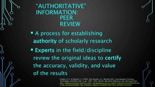 PEER
REVIEW
 A process for establishing
authority of scholarly research
 Experts in the field/discipline
review the original ideas to certify
the accuracy, validity, and value
of the results
Chubin, D. E., & Hackett, E. J. (2005). Peer Review. In C. Mitcham (Ed.), Encyclopedia of Science,
Technology, and Ethics (Vol. 3, pp. 1390-1394). Detroit: Macmillan Reference USA. Retrieved from
http://libproxy.uhcl.edu/login?url=http://go.galegroup.com/ps/i.do?id=GALE%7CCX3434900491&v=
2.1&u=txshracd2589&it=r&p=GVRL&sw=w&asid=67e06d81c0d758521a67ba637722e45c
“AUTHORITATIVE”
INFORMATION:
 